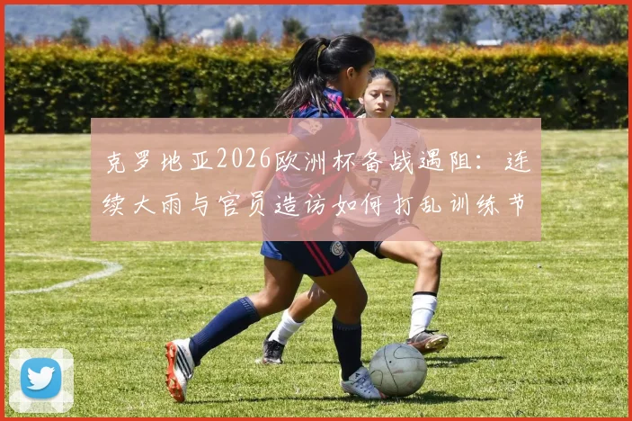 克罗地亚2026欧洲杯备战遇阻：连续大雨与官员造访如何打乱训练节奏？球队应对策略全解析