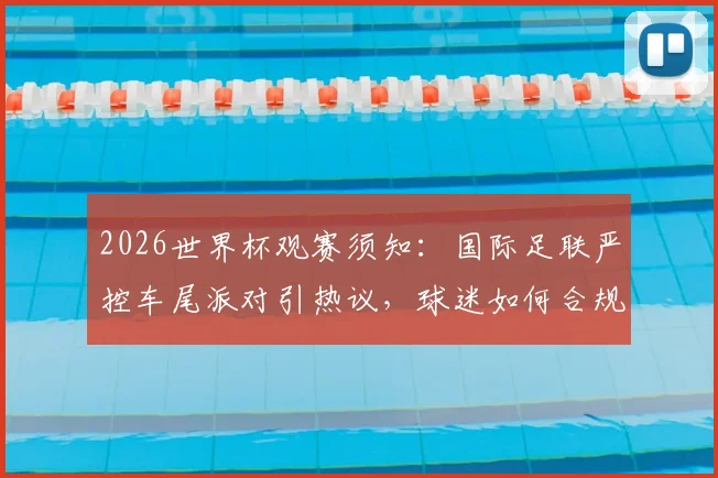 2026世界杯观赛须知：国际足联严控车尾派对引热议，球迷如何合规聚会指南