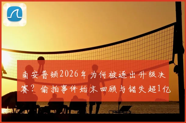 南安普顿2026年为何被逐出升级决赛？偷拍事件始末回顾与错失超1亿镑英超红利详解