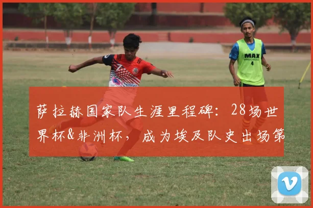 萨拉赫国家队生涯里程碑:28场世界杯&非洲杯,成为埃及队史出场第一人,冲击2026世界杯再创纪录