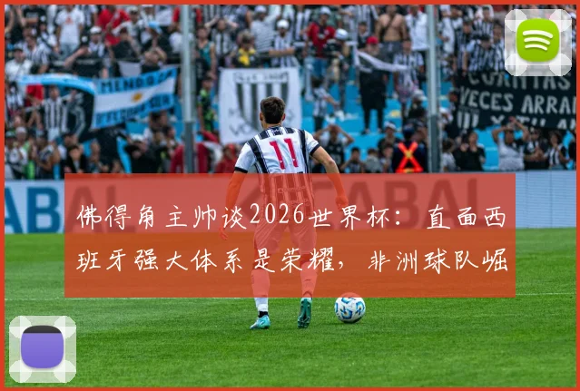 佛得角主帅谈2026世界杯：直面西班牙强大体系是荣耀，非洲球队崛起之路如何走？
