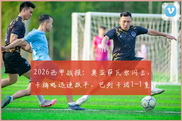 2026西甲战报：奥亚萨瓦尔闪击，卡梅略迅速扳平，巴列卡诺1-1皇家社会半场详解与局势解读