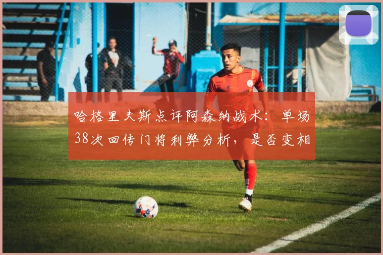哈格里夫斯点评阿森纳战术：单场38次回传门将利弊分析，是否变相鼓励对手高压逼抢？