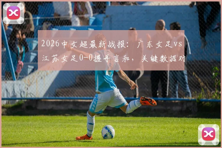 2026中女超最新战报：广东女足vs江苏女足0-0握手言和，关键数据对比一览