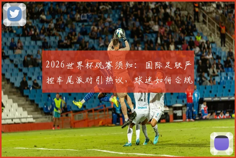 2026世界杯观赛须知：国际足联严控车尾派对引热议，球迷如何合规聚会指南
