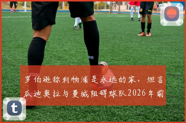 罗伯逊称利物浦是永远的家，坦言瓜迪奥拉与曼城阻碍球队2026年前夺得更多冠军荣誉回顾