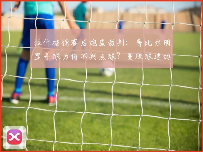拉什福德赛后炮轰裁判:普比尔明显手球为何不判点球?曼联球迷的愤怒有理有据