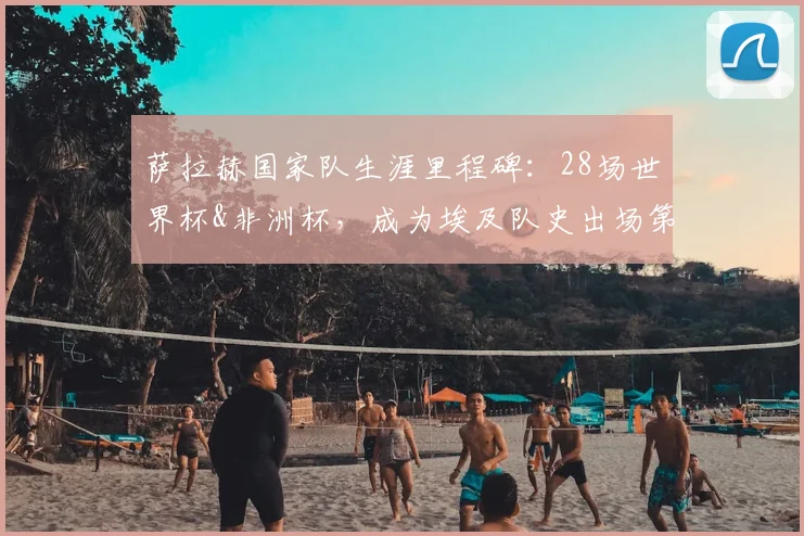 萨拉赫国家队生涯里程碑：28场世界杯&非洲杯，成为埃及队史出场第一人，冲击2026世界杯再创纪录