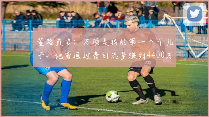 董路直言：万项是我的第一个干儿子，他曾通过青训流量赚到4400万