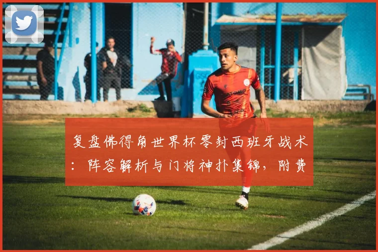 复盘佛得角世界杯零封西班牙战术：阵容解析与门将神扑集锦，附费兰加时破门全场录像