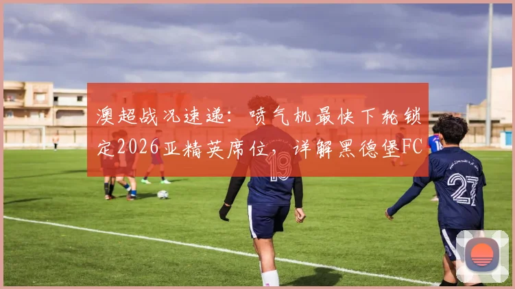 澳超战况速递：喷气机最快下轮锁定2026亚精英席位，详解黑德堡FC递补亚冠二级可能性