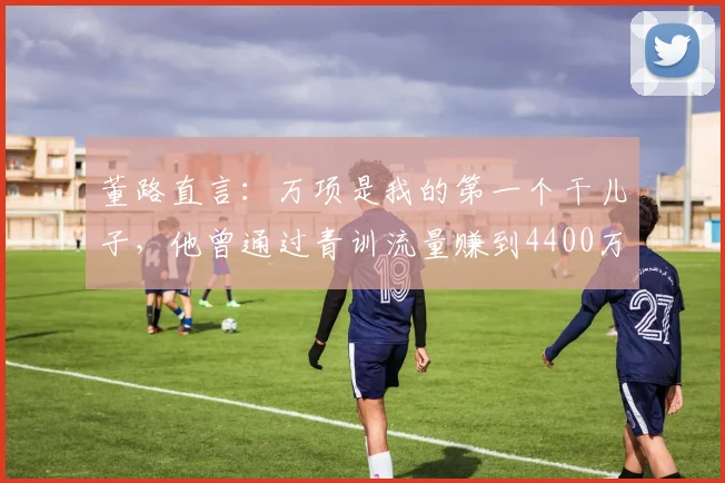 董路直言：万项是我的第一个干儿子，他曾通过青训流量赚到4400万