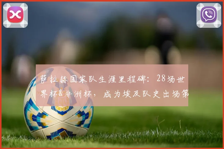 萨拉赫国家队生涯里程碑：28场世界杯&非洲杯，成为埃及队史出场第一人，冲击2026世界杯再创纪录