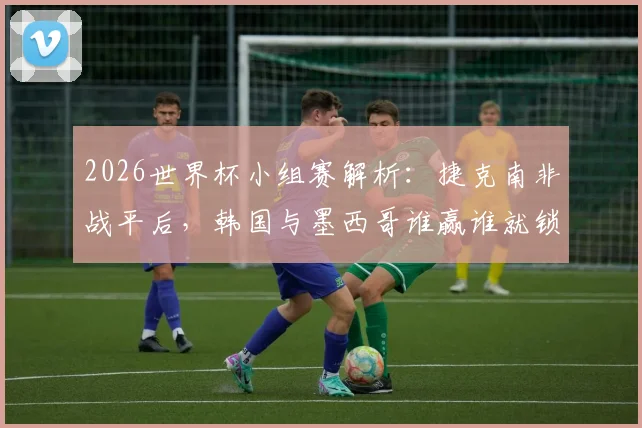 2026世界杯小组赛解析:捷克南非战平后,韩国与墨西哥谁赢谁就锁定小组第一出线